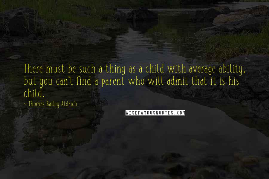 Thomas Bailey Aldrich Quotes: There must be such a thing as a child with average ability, but you can't find a parent who will admit that it is his child.