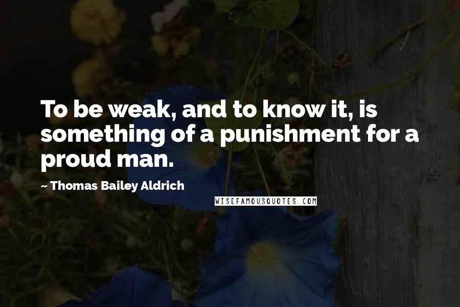 Thomas Bailey Aldrich Quotes: To be weak, and to know it, is something of a punishment for a proud man.