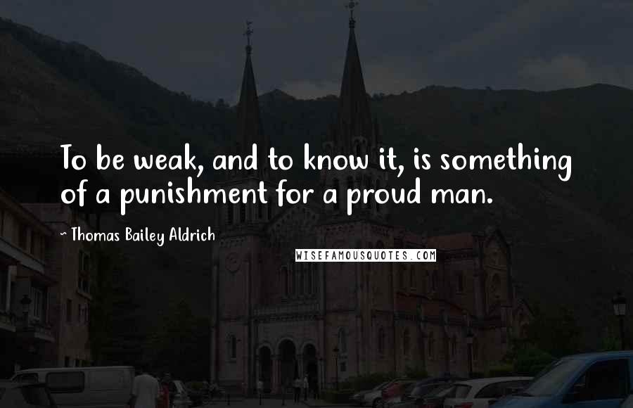 Thomas Bailey Aldrich Quotes: To be weak, and to know it, is something of a punishment for a proud man.