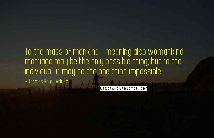 Thomas Bailey Aldrich Quotes: To the mass of mankind - meaning also womankind - marriage may be the only possible thing; but to the individual, it may be the one thing impossible.