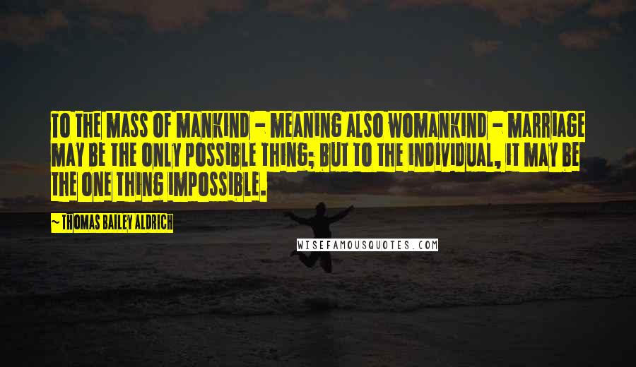 Thomas Bailey Aldrich Quotes: To the mass of mankind - meaning also womankind - marriage may be the only possible thing; but to the individual, it may be the one thing impossible.