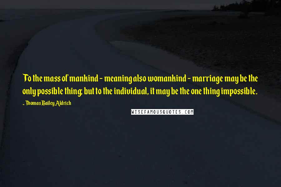 Thomas Bailey Aldrich Quotes: To the mass of mankind - meaning also womankind - marriage may be the only possible thing; but to the individual, it may be the one thing impossible.