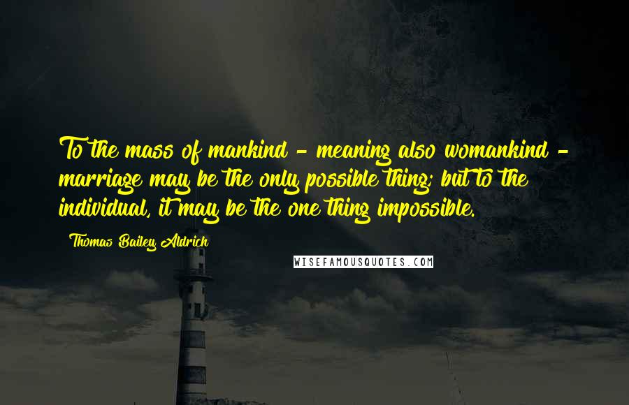 Thomas Bailey Aldrich Quotes: To the mass of mankind - meaning also womankind - marriage may be the only possible thing; but to the individual, it may be the one thing impossible.