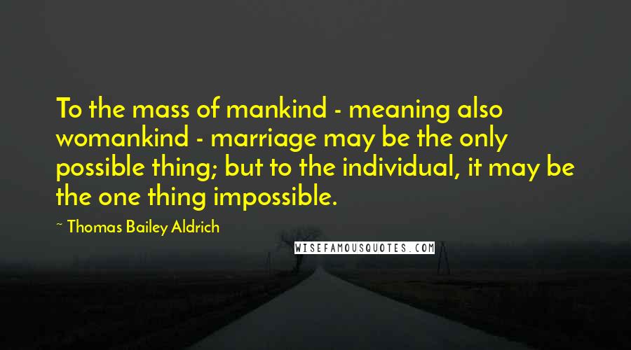 Thomas Bailey Aldrich Quotes: To the mass of mankind - meaning also womankind - marriage may be the only possible thing; but to the individual, it may be the one thing impossible.