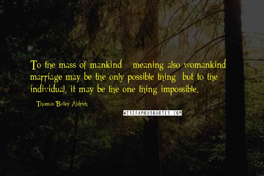 Thomas Bailey Aldrich Quotes: To the mass of mankind - meaning also womankind - marriage may be the only possible thing; but to the individual, it may be the one thing impossible.