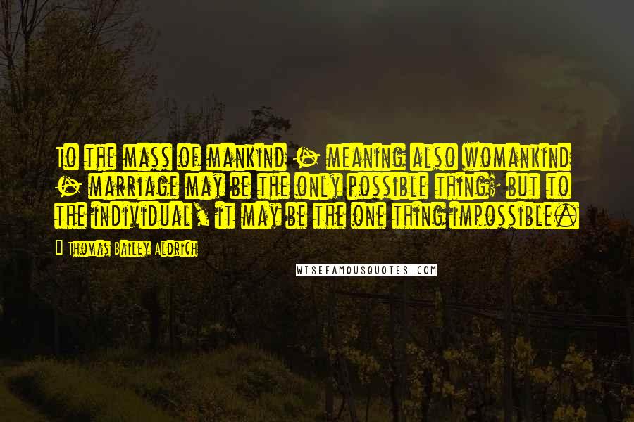 Thomas Bailey Aldrich Quotes: To the mass of mankind - meaning also womankind - marriage may be the only possible thing; but to the individual, it may be the one thing impossible.