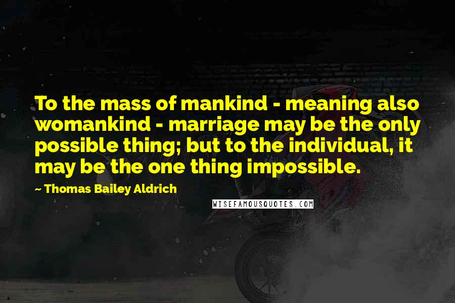 Thomas Bailey Aldrich Quotes: To the mass of mankind - meaning also womankind - marriage may be the only possible thing; but to the individual, it may be the one thing impossible.