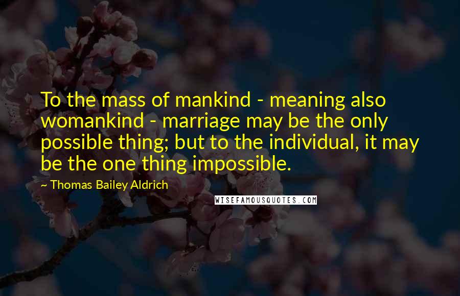 Thomas Bailey Aldrich Quotes: To the mass of mankind - meaning also womankind - marriage may be the only possible thing; but to the individual, it may be the one thing impossible.