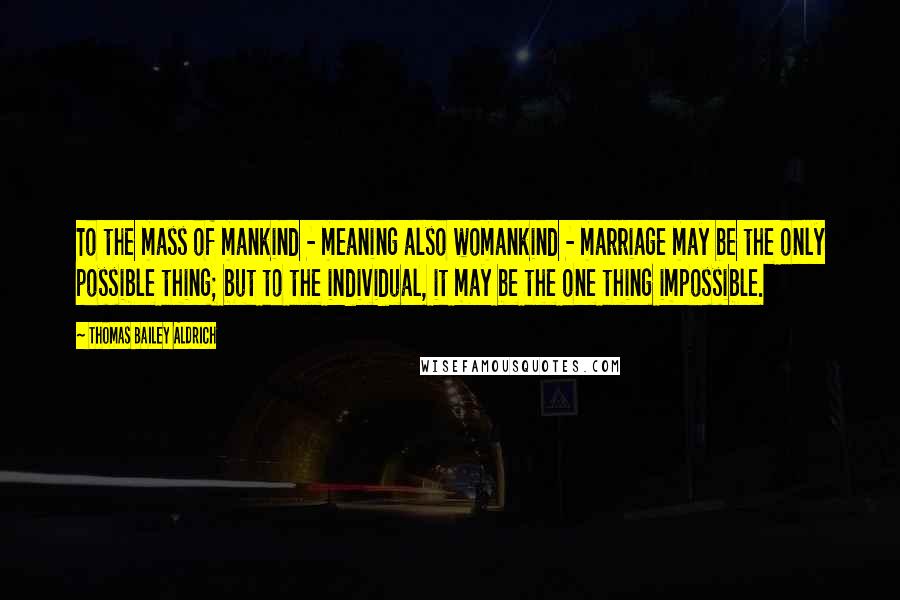 Thomas Bailey Aldrich Quotes: To the mass of mankind - meaning also womankind - marriage may be the only possible thing; but to the individual, it may be the one thing impossible.