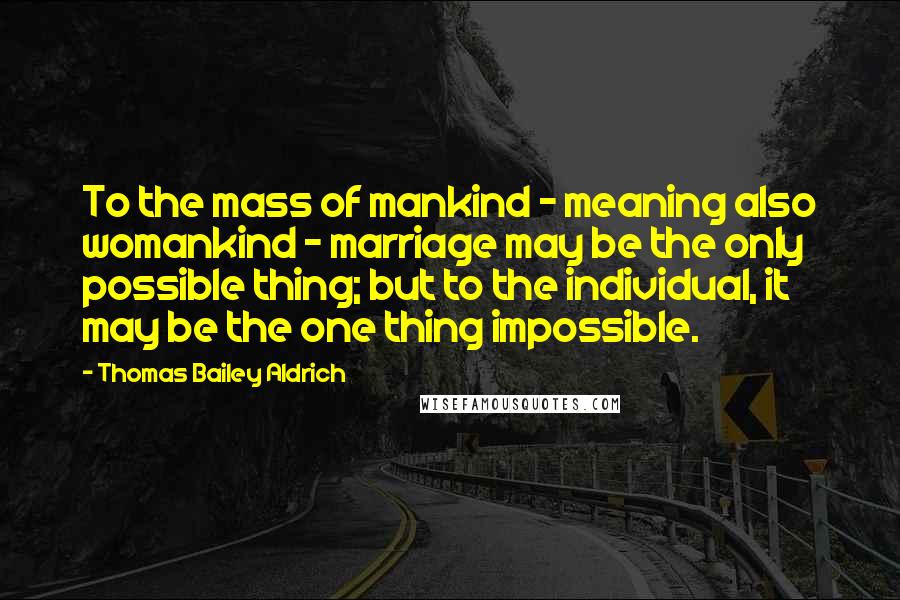 Thomas Bailey Aldrich Quotes: To the mass of mankind - meaning also womankind - marriage may be the only possible thing; but to the individual, it may be the one thing impossible.