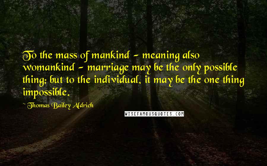 Thomas Bailey Aldrich Quotes: To the mass of mankind - meaning also womankind - marriage may be the only possible thing; but to the individual, it may be the one thing impossible.
