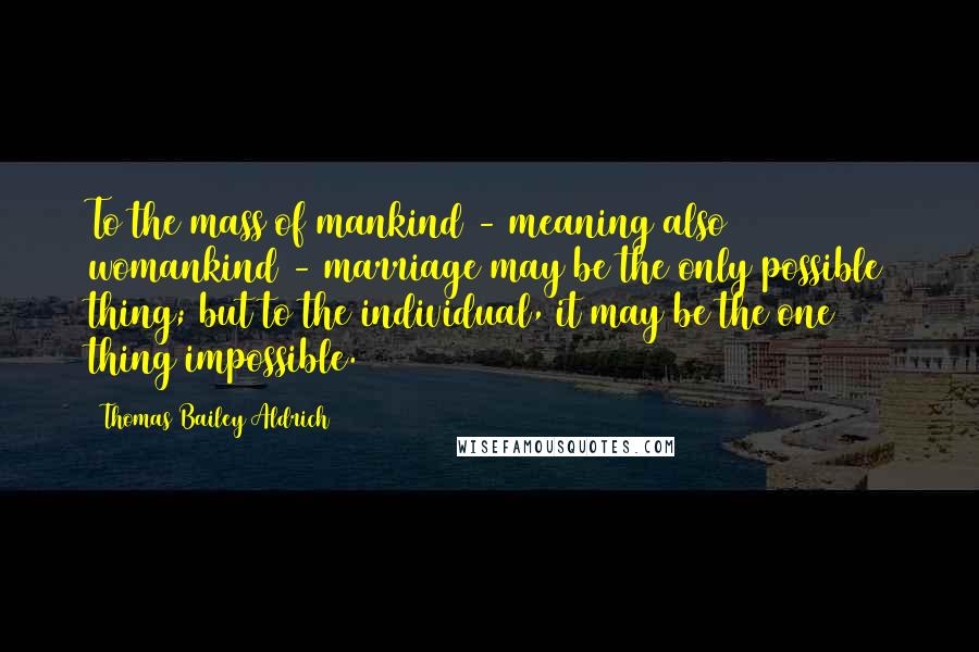 Thomas Bailey Aldrich Quotes: To the mass of mankind - meaning also womankind - marriage may be the only possible thing; but to the individual, it may be the one thing impossible.