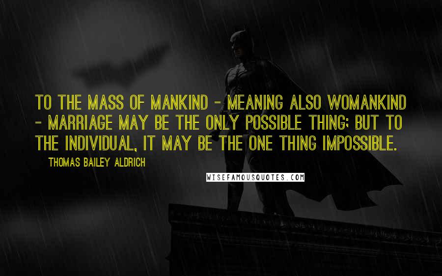 Thomas Bailey Aldrich Quotes: To the mass of mankind - meaning also womankind - marriage may be the only possible thing; but to the individual, it may be the one thing impossible.