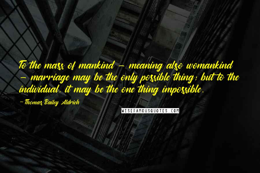 Thomas Bailey Aldrich Quotes: To the mass of mankind - meaning also womankind - marriage may be the only possible thing; but to the individual, it may be the one thing impossible.