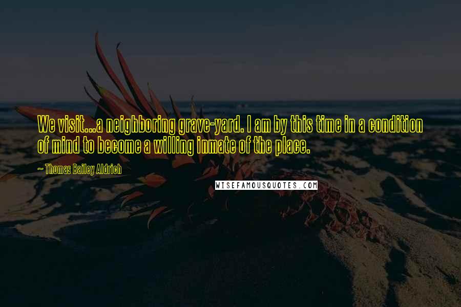 Thomas Bailey Aldrich Quotes: We visit...a neighboring grave-yard. I am by this time in a condition of mind to become a willing inmate of the place.