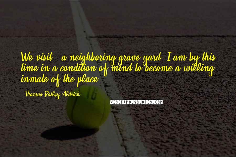 Thomas Bailey Aldrich Quotes: We visit...a neighboring grave-yard. I am by this time in a condition of mind to become a willing inmate of the place.