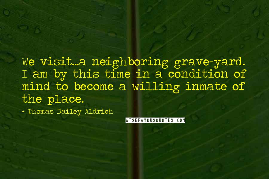 Thomas Bailey Aldrich Quotes: We visit...a neighboring grave-yard. I am by this time in a condition of mind to become a willing inmate of the place.