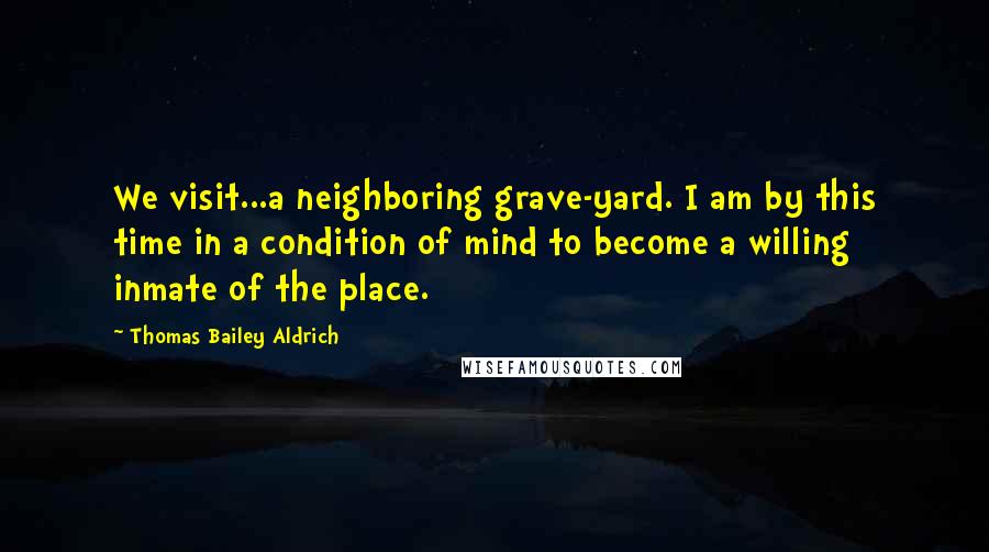 Thomas Bailey Aldrich Quotes: We visit...a neighboring grave-yard. I am by this time in a condition of mind to become a willing inmate of the place.