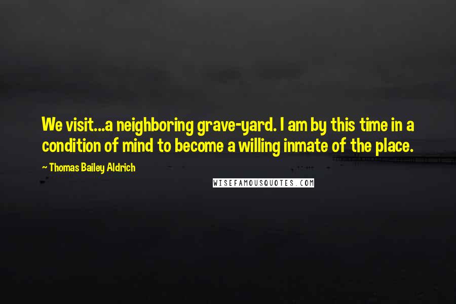 Thomas Bailey Aldrich Quotes: We visit...a neighboring grave-yard. I am by this time in a condition of mind to become a willing inmate of the place.