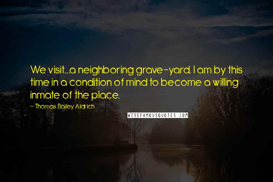 Thomas Bailey Aldrich Quotes: We visit...a neighboring grave-yard. I am by this time in a condition of mind to become a willing inmate of the place.