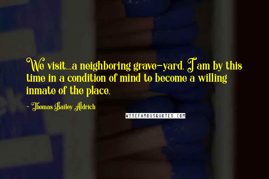 Thomas Bailey Aldrich Quotes: We visit...a neighboring grave-yard. I am by this time in a condition of mind to become a willing inmate of the place.