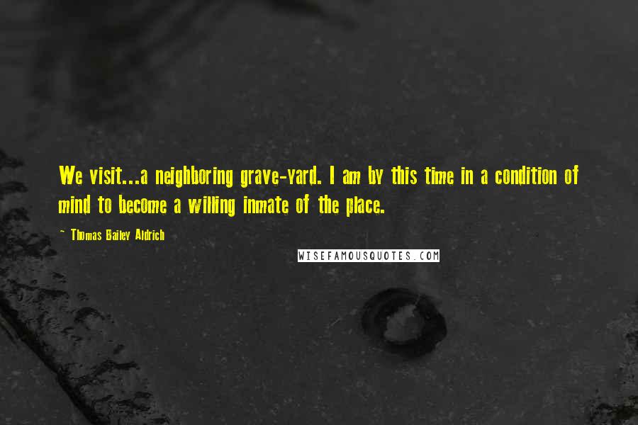 Thomas Bailey Aldrich Quotes: We visit...a neighboring grave-yard. I am by this time in a condition of mind to become a willing inmate of the place.