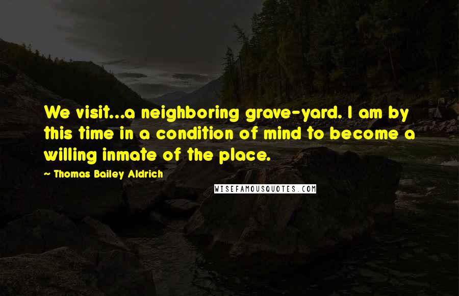 Thomas Bailey Aldrich Quotes: We visit...a neighboring grave-yard. I am by this time in a condition of mind to become a willing inmate of the place.