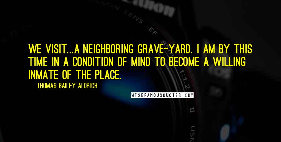 Thomas Bailey Aldrich Quotes: We visit...a neighboring grave-yard. I am by this time in a condition of mind to become a willing inmate of the place.