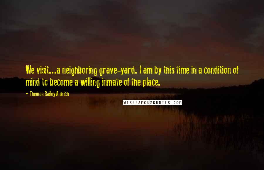 Thomas Bailey Aldrich Quotes: We visit...a neighboring grave-yard. I am by this time in a condition of mind to become a willing inmate of the place.