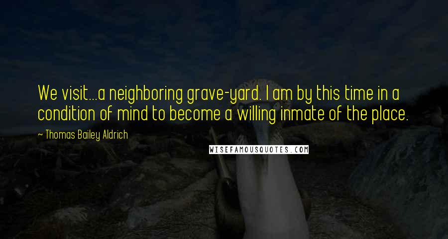 Thomas Bailey Aldrich Quotes: We visit...a neighboring grave-yard. I am by this time in a condition of mind to become a willing inmate of the place.