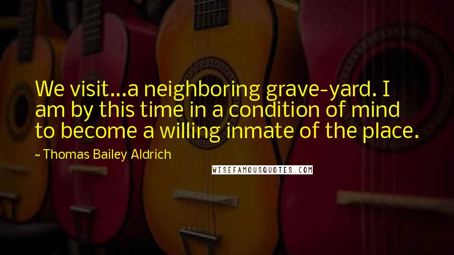 Thomas Bailey Aldrich Quotes: We visit...a neighboring grave-yard. I am by this time in a condition of mind to become a willing inmate of the place.