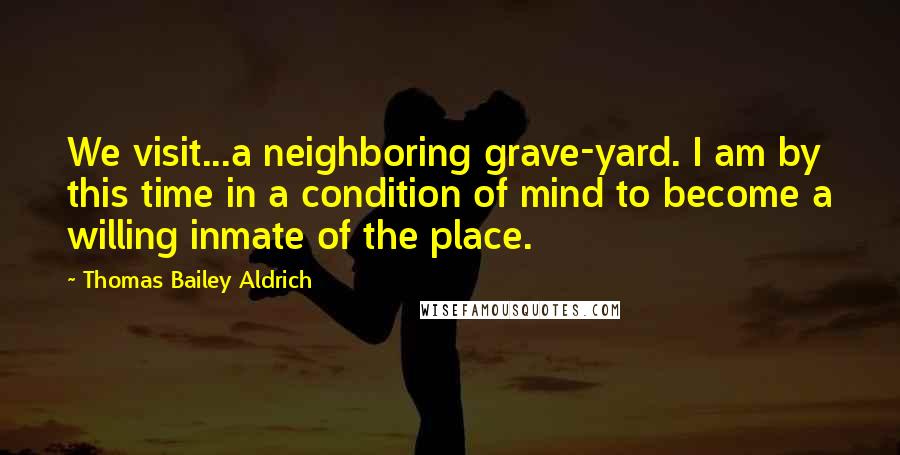 Thomas Bailey Aldrich Quotes: We visit...a neighboring grave-yard. I am by this time in a condition of mind to become a willing inmate of the place.