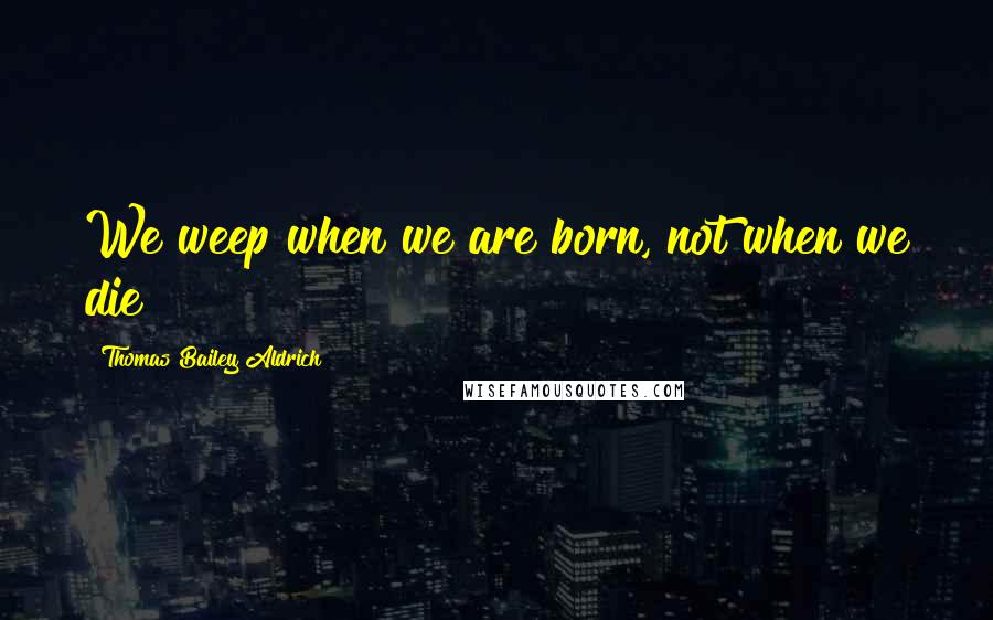 Thomas Bailey Aldrich Quotes: We weep when we are born, not when we die!