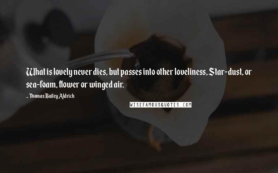 Thomas Bailey Aldrich Quotes: What is lovely never dies, but passes into other loveliness, Star-dust, or sea-foam, flower or winged air.