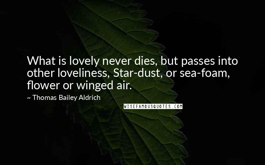 Thomas Bailey Aldrich Quotes: What is lovely never dies, but passes into other loveliness, Star-dust, or sea-foam, flower or winged air.