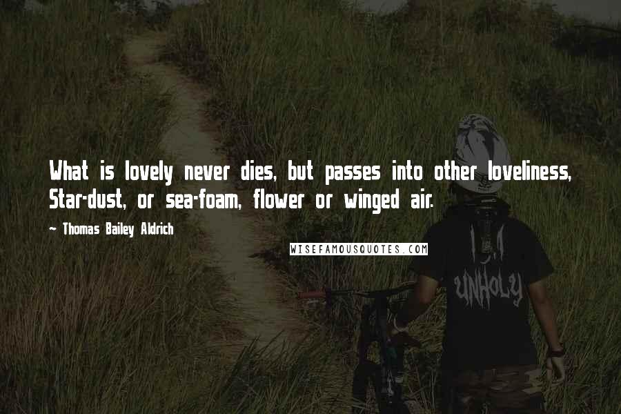 Thomas Bailey Aldrich Quotes: What is lovely never dies, but passes into other loveliness, Star-dust, or sea-foam, flower or winged air.