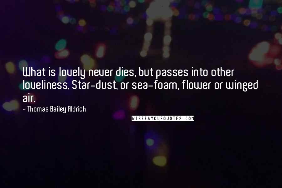 Thomas Bailey Aldrich Quotes: What is lovely never dies, but passes into other loveliness, Star-dust, or sea-foam, flower or winged air.