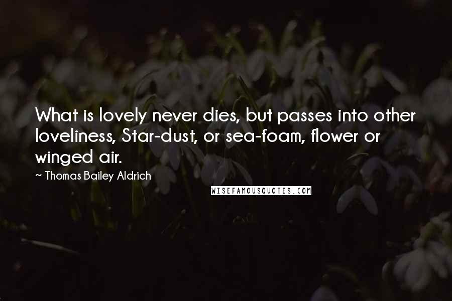 Thomas Bailey Aldrich Quotes: What is lovely never dies, but passes into other loveliness, Star-dust, or sea-foam, flower or winged air.