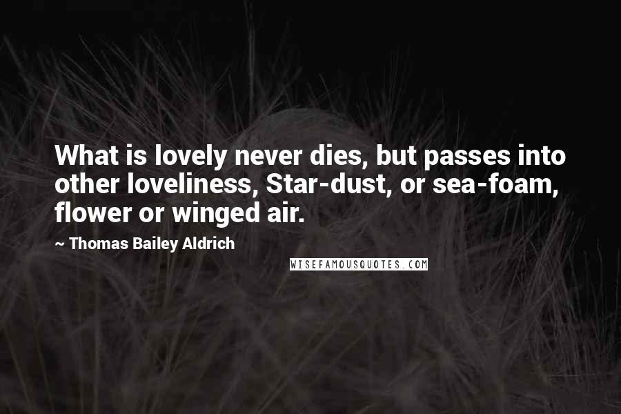 Thomas Bailey Aldrich Quotes: What is lovely never dies, but passes into other loveliness, Star-dust, or sea-foam, flower or winged air.