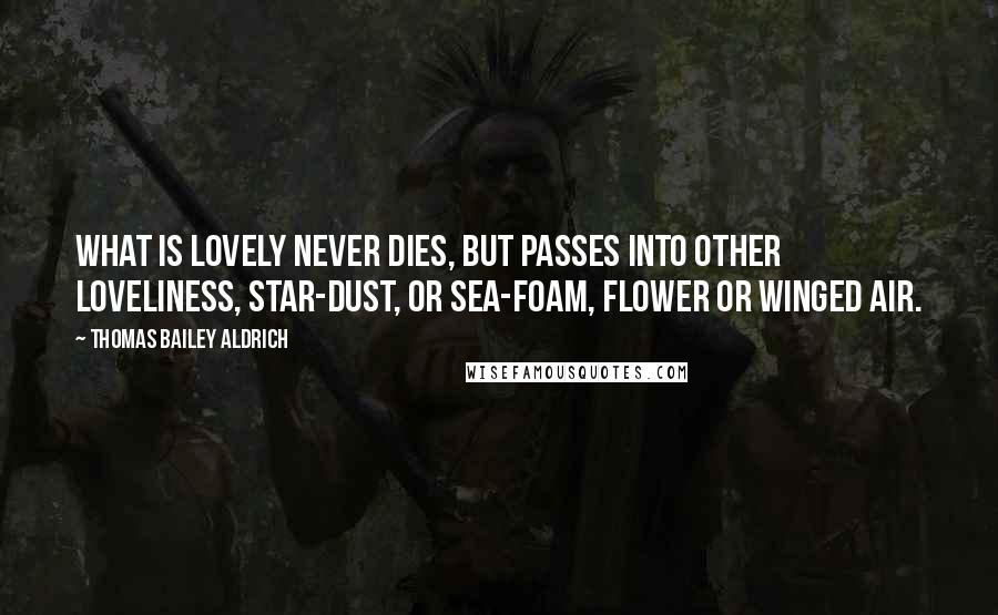 Thomas Bailey Aldrich Quotes: What is lovely never dies, but passes into other loveliness, Star-dust, or sea-foam, flower or winged air.