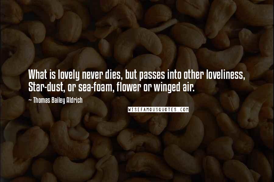 Thomas Bailey Aldrich Quotes: What is lovely never dies, but passes into other loveliness, Star-dust, or sea-foam, flower or winged air.