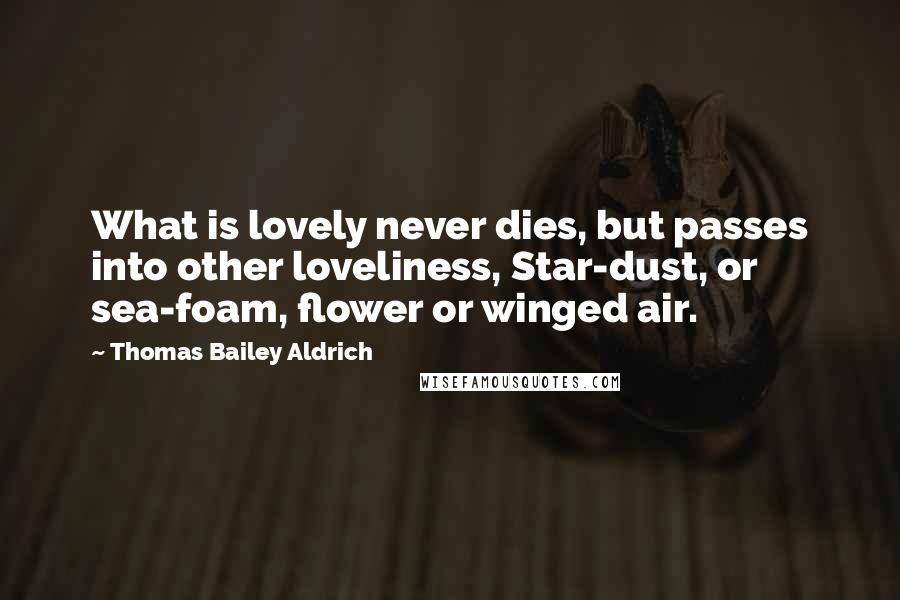 Thomas Bailey Aldrich Quotes: What is lovely never dies, but passes into other loveliness, Star-dust, or sea-foam, flower or winged air.