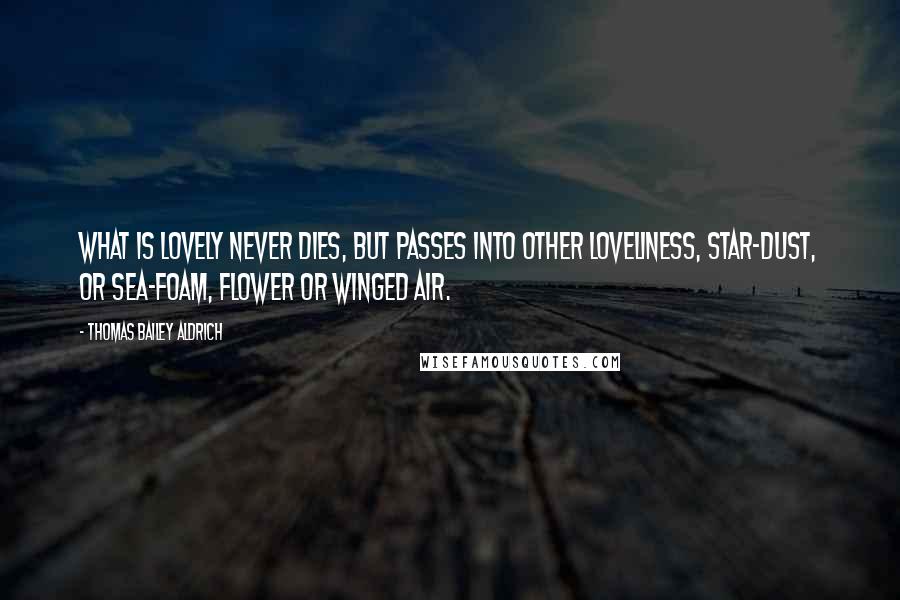 Thomas Bailey Aldrich Quotes: What is lovely never dies, but passes into other loveliness, Star-dust, or sea-foam, flower or winged air.