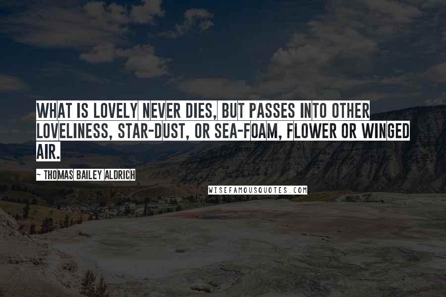 Thomas Bailey Aldrich Quotes: What is lovely never dies, but passes into other loveliness, Star-dust, or sea-foam, flower or winged air.