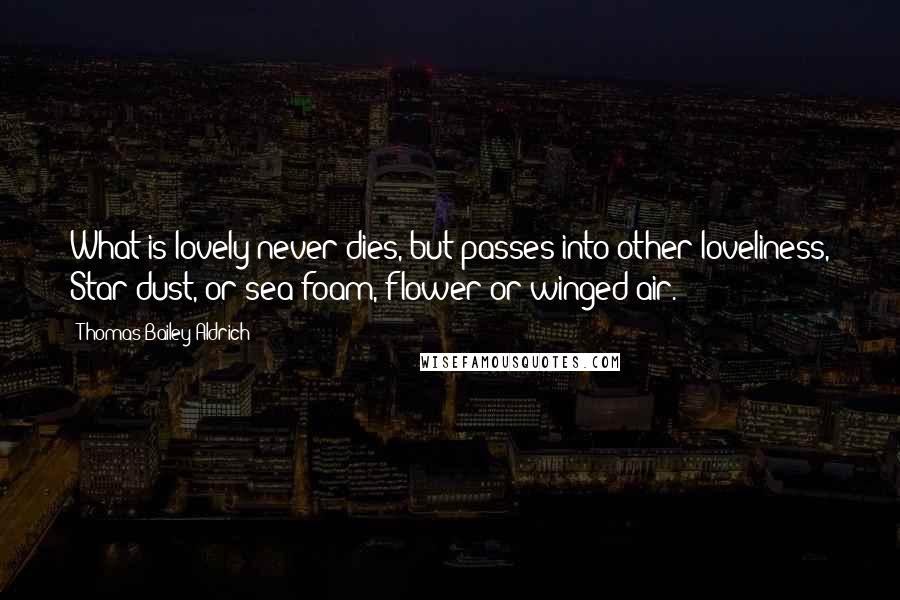 Thomas Bailey Aldrich Quotes: What is lovely never dies, but passes into other loveliness, Star-dust, or sea-foam, flower or winged air.