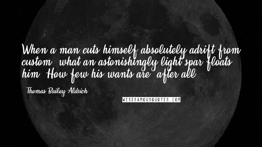 Thomas Bailey Aldrich Quotes: When a man cuts himself absolutely adrift from custom, what an astonishingly light spar floats him! How few his wants are, after all!