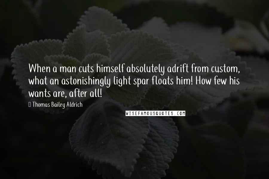 Thomas Bailey Aldrich Quotes: When a man cuts himself absolutely adrift from custom, what an astonishingly light spar floats him! How few his wants are, after all!