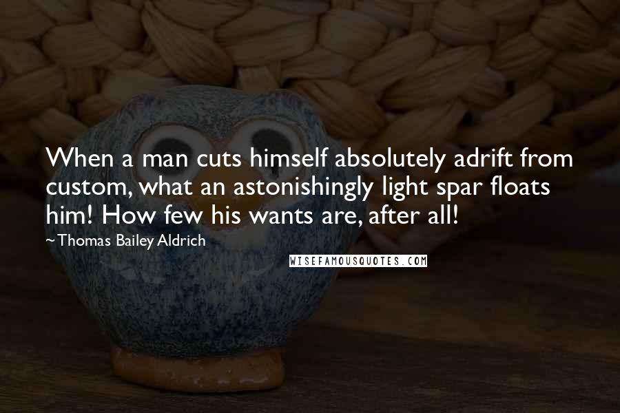 Thomas Bailey Aldrich Quotes: When a man cuts himself absolutely adrift from custom, what an astonishingly light spar floats him! How few his wants are, after all!