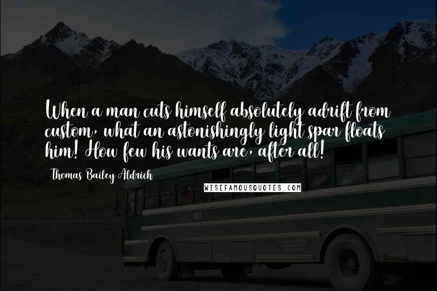 Thomas Bailey Aldrich Quotes: When a man cuts himself absolutely adrift from custom, what an astonishingly light spar floats him! How few his wants are, after all!