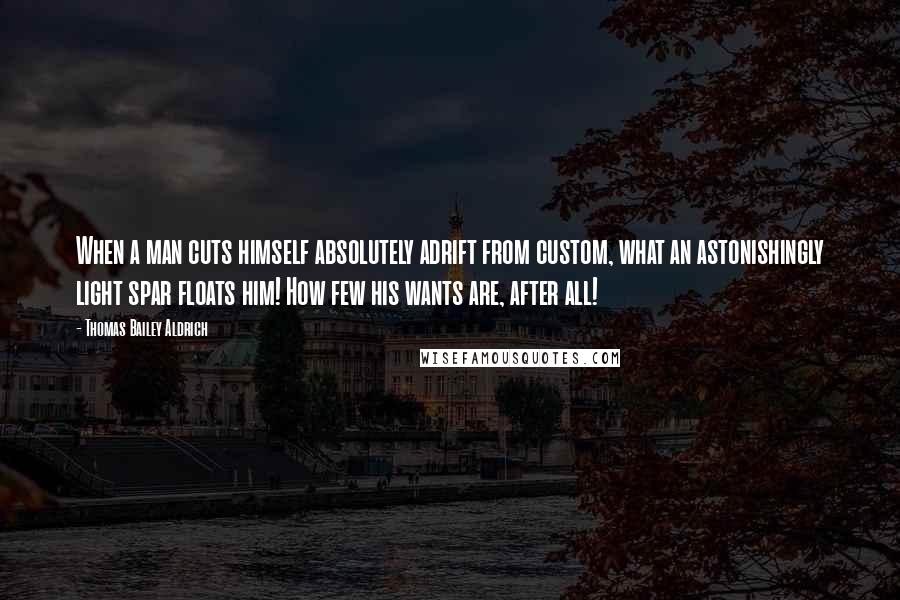 Thomas Bailey Aldrich Quotes: When a man cuts himself absolutely adrift from custom, what an astonishingly light spar floats him! How few his wants are, after all!